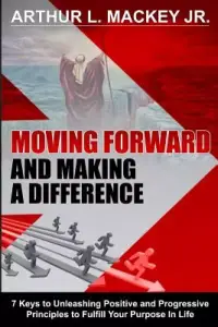 Moving Forward and Making a Difference: 7 Keys to Unleashing Positive and Progressive Principles to Fulfill Your Purpose in Life