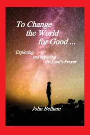 To Change the World for Good...: Exploring and applying the Lord's Prayer