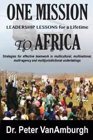 One Mission to Africa, Leadership Lessons for a Lifetime: Strategies for effective teamwork in multicultural, multinational, multi-agency and multijur