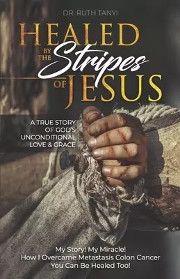 Healed by the Stripes of Jesus: A True Story of God's Unconditional Love & Grace.: My Story! My Miracle!! How I Overcame Metastasis Colon Cancer: You