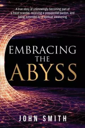 Embracing the Abyss: A true story of unknowingly becoming part of a fraud scandal, receiving a presidential pardon, and being surprised by