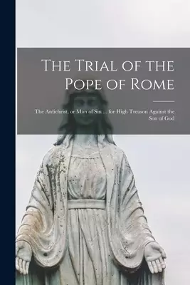 The Trial of the Pope of Rome [microform] : the Antichrist, or Man of Sin ... for High Treason Against the Son of God