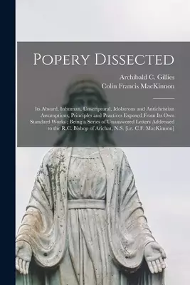 Popery Dissected [microform] : Its Absurd, Inhuman, Unscriptural, Idolatrous and Antichristian Assumptions, Principles and Practices Exposed From Its