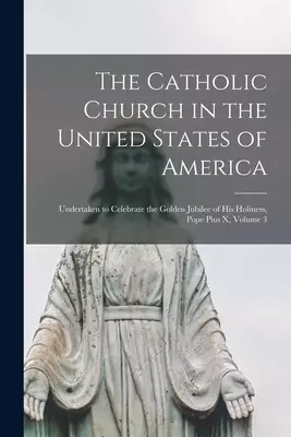 The Catholic Church in the United States of America: Undertaken to Celebrate the Golden Jubilee of His Holiness, Pope Pius X, Volume 3