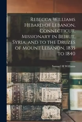 Rebecca Williams Hebard of Lebanon, Connecticut, Missionary in Beirut, Syria, and to the Druzes of Mount Lebanon, 1835 to 1840
