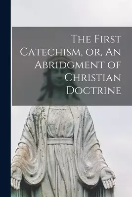 The First Catechism, or, An Abridgment of Christian Doctrine [microform]