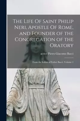 The Life Of Saint Philip Neri, Apostle Of Rome, and Founder of the Congregation of the Oratory ; From the Italian of Father Bacci. Volume 1