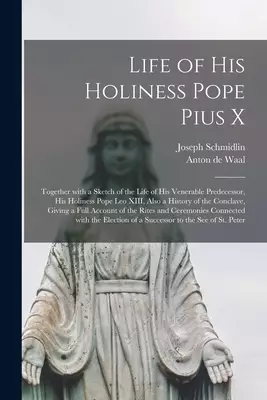 The Life of His Holiness Pope Pius X : Together With a Sketch of the Life of His Venerable Predecessor, His Holiness Pope Leo XIII, Also a History of