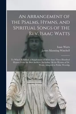 An Arrangement of the Psalms, Hymns, and Spiritual Songs of the Rev. Isaac Watts : to Which is Added, a Supplement of More Than Three Hundred Hymns Fr