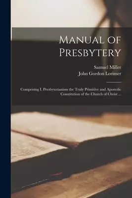 Manual of Presbytery : Comprising I. Presbyterianism the Truly Primitive and Apostolic Constitution of the Church of Christ ...