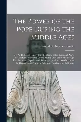 The Power of the Pope During the Middle Ages : or, An Historical Inquiry Into the Origin of the Temporal Power of the Holy See and the Constitutional