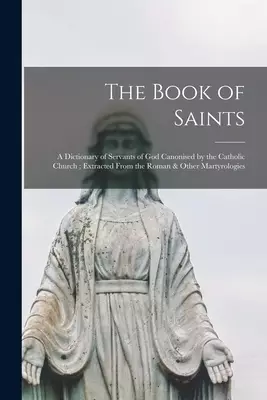 The Book of Saints: a Dictionary of Servants of God Canonised by the Catholic Church; Extracted From the Roman & Other Martyrologies