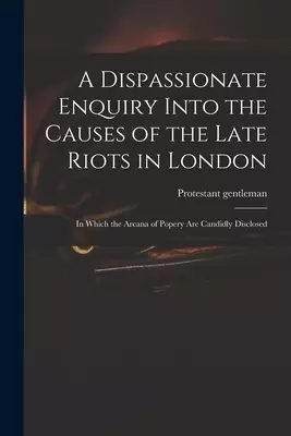 A Dispassionate Enquiry Into the Causes of the Late Riots in London : in Which the Arcana of Popery Are Candidly Disclosed