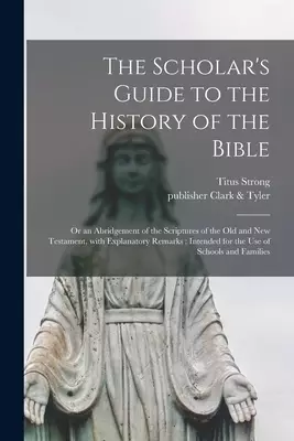 The Scholar's Guide to the History of the Bible : or an Abridgement of the Scriptures of the Old and New Testament, With Explanatory Remarks : Intende