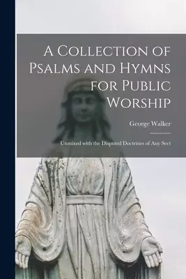A Collection of Psalms and Hymns for Public Worship : Unmixed With the Disputed Doctrines of Any Sect
