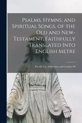 Psalms, Hymns, and Spiritual Songs, of the Old and New-Testament, Faithfully Translated Into English Metre : for the Use, Edification, and Comfort Of