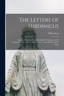 The Letters of Hibernicus [microform] : Extracts From the Pamphlet Entitled "A Report of the Committee of St. Mary's, Halifax, N. S.," and a Review of