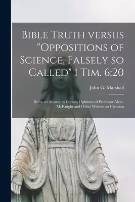 Bible Truth Versus "Oppositions of Science, Falsely so Called" 1 Tim. 6:20 [microform] : Being an Answer to Certain Opinions of Professor Alexr. McKni