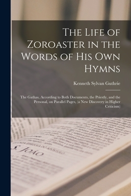 The Life of Zoroaster in the Words of His Own Hymns : the Gathas, According to Both Documents, the Priestly, and the Personal, on Parallel Pages, (a N