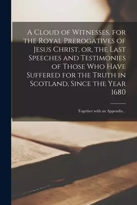 A Cloud of Witnesses, for the Royal Prerogatives of Jesus Christ, or, the Last Speeches and Testimonies of Those Who Have Suffered for the Truth in Sc
