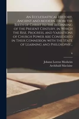 An Ecclesiastical History, Ancient and Modern, From the Birth of Christ to the Beginning of the Present Century, in Which the Rise, Progress, and Vari
