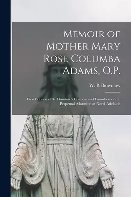 Memoir of Mother Mary Rose Columba Adams, O.P. : First Prioress of St. Dominic's Convent and Foundress of the Perpetual Adoration at North Adelaide