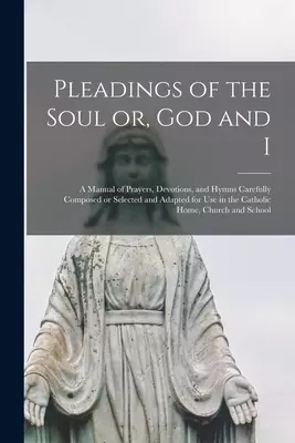 Pleadings of the Soul or, God and I : a Manual of Prayers, Devotions, and Hymns Carefully Composed or Selected and Adapted for Use in the Catholic Hom