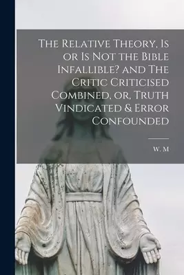The Relative Theory, is or is Not the Bible Infallible? and The Critic Criticised Combined, or, Truth Vindicated & Error Confounded [microform]