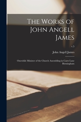 The Works of John Angell James : Onewhile Minister of the Church Assembling in Carrs Lane Birmingham; v.5