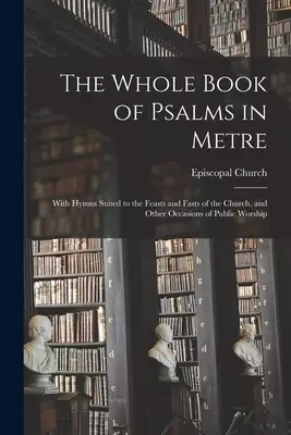The Whole Book of Psalms in Metre : With Hymns Suited to the Feasts and Fasts of the Church, and Other Occasions of Public Worship