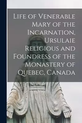Life of Venerable Mary of the Incarnation, Ursulaie Religious and Foundress of the Monastery of Quebec, Canada [microform]