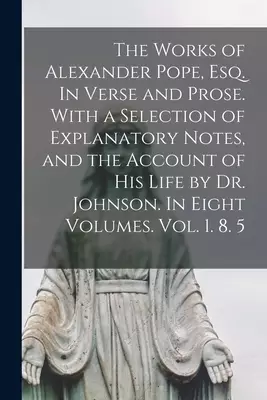 The Works of Alexander Pope, Esq. In Verse and Prose. With a Selection of Explanatory Notes, and the Account of His Life by Dr. Johnson. In Eight Volu