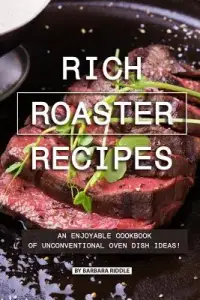 Rich Roaster Recipes: An Enjoyable Cookbook of Unconventional Oven Dish Ideas!