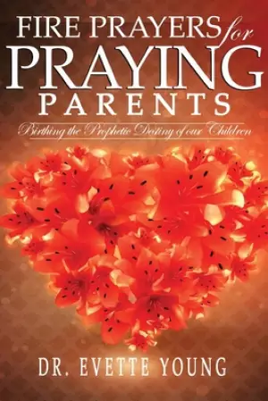FIRE PRAYERS FOR PRAYING PARENTS: Birthing The Prophetic Destiny of Our Children
