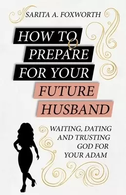 HOW TO PREPARE FOR YOUR FUTURE HUSBAND: WAITING, DATING AND TRUSTING GOD FOR YOUR ADAM
