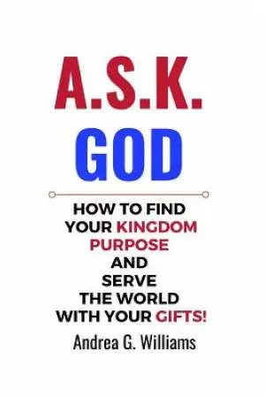 A.S.K. God: How to Find Your Kingdom Purpose & Serve the World with Your Gifts!