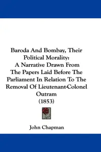Baroda And Bombay, Their Political Morality: A Narrative Drawn From The Papers Laid Before The Parliament In Relation To The Removal Of Lieutenant-Col