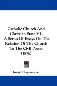 Catholic Church And Christian State V1: A Series Of Essays On The Relation Of The Church To The Civil Power (1876)
