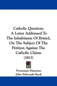 Catholic Question: A Letter Addressed To The Inhabitants Of Bristol, On The Subject Of The Petition Against The Catholic Claims (1813)