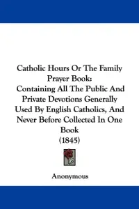 Catholic Hours Or The Family Prayer Book: Containing All The Public And Private Devotions Generally Used By English Catholics, And Never Before Collec