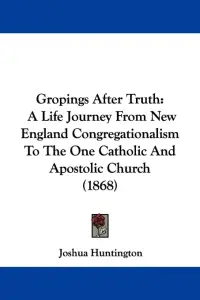 Gropings After Truth: A Life Journey From New England Congregationalism To The One Catholic And Apostolic Church (1868)