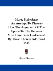 Horae Hebraicae: An Attempt To Discover How The Argument Of The Epistle To The Hebrews Must Have Been Understood By Those Therein Addre