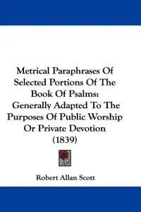 Metrical Paraphrases Of Selected Portions Of The Book Of Psalms: Generally Adapted To The Purposes Of Public Worship Or Private Devotion (1839)
