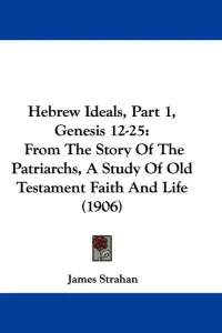Hebrew Ideals, Part 1, Genesis 12-25: From The Story Of The Patriarchs, A Study Of Old Testament Faith And Life (1906)