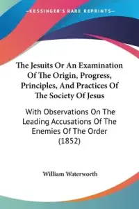 The Jesuits Or An Examination Of The Origin, Progress, Principles, And Practices Of The Society Of Jesus: With Observations On The Leading Accusations
