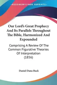 Our Lord's Great Prophecy And Its Parallels Throughout The Bible, Harmonized And Expounded: Comprising A Review Of The Common Figurative Theories Of