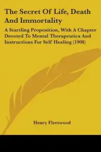 The Secret Of Life, Death And Immortality: A Startling Proposition, With A Chapter Devoted To Mental Therapeutics And Instructions For Self Healing (1