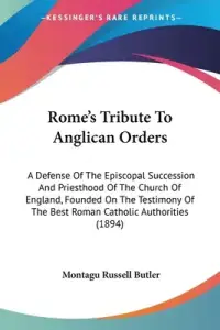 Rome's Tribute To Anglican Orders: A Defense Of The Episcopal Succession And Priesthood Of The Church Of England, Founded On The Testimony Of The Bes