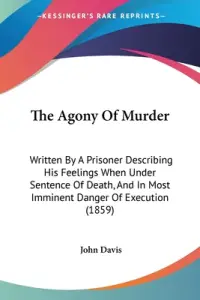The Agony Of Murder: Written By A Prisoner Describing His Feelings When Under Sentence Of Death, And In Most Imminent Danger Of Execution (