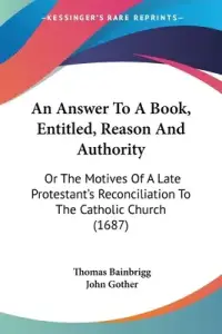 An Answer To A Book, Entitled, Reason And Authority: Or The Motives Of A Late Protestant's Reconciliation To The Catholic Church (1687)
